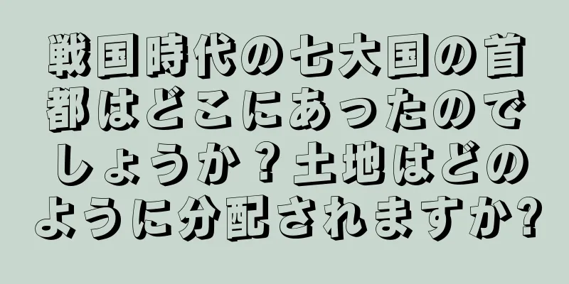 戦国時代の七大国の首都はどこにあったのでしょうか？土地はどのように分配されますか?