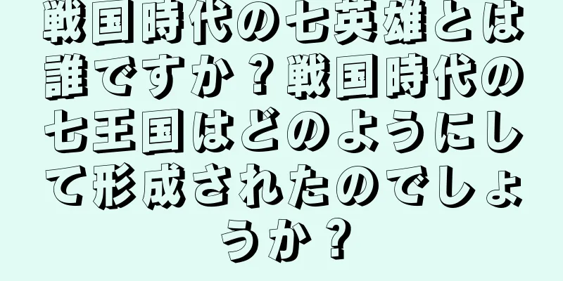 戦国時代の七英雄とは誰ですか？戦国時代の七王国はどのようにして形成されたのでしょうか？