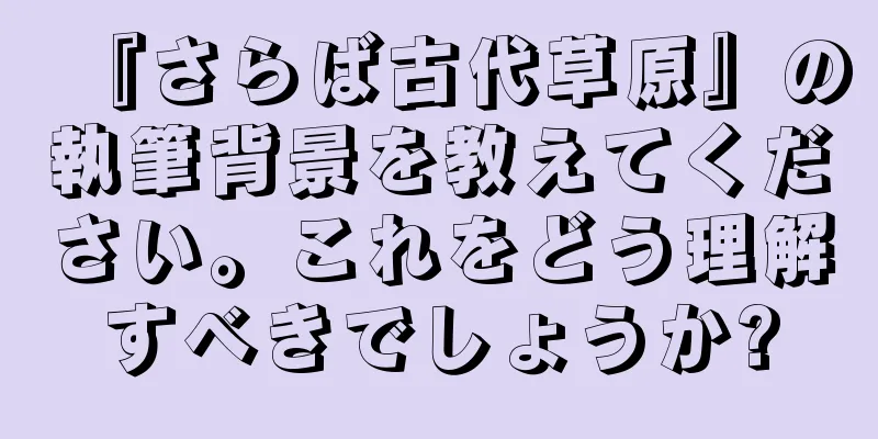 『さらば古代草原』の執筆背景を教えてください。これをどう理解すべきでしょうか?