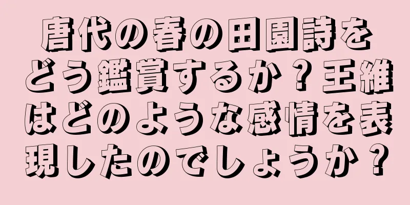 唐代の春の田園詩をどう鑑賞するか？王維はどのような感情を表現したのでしょうか？