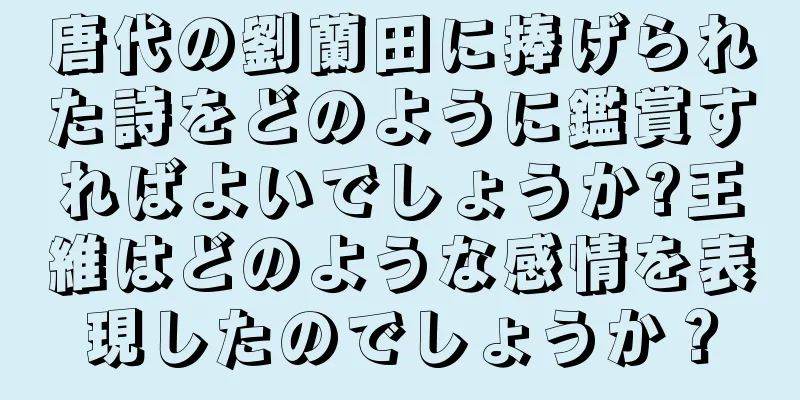 唐代の劉蘭田に捧げられた詩をどのように鑑賞すればよいでしょうか?王維はどのような感情を表現したのでしょうか？