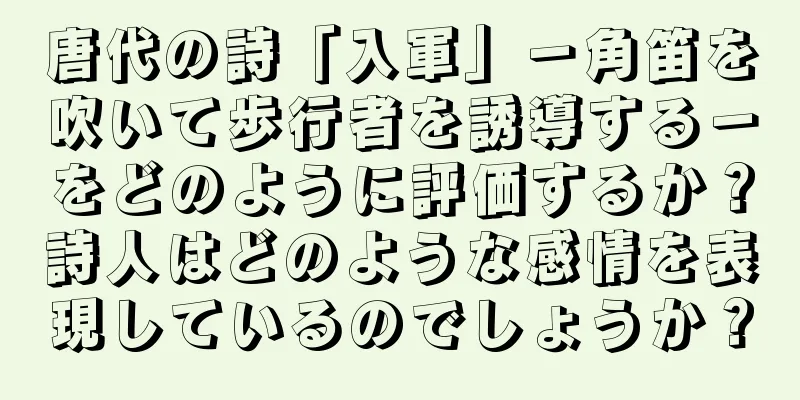唐代の詩「入軍」－角笛を吹いて歩行者を誘導する－をどのように評価するか？詩人はどのような感情を表現しているのでしょうか？