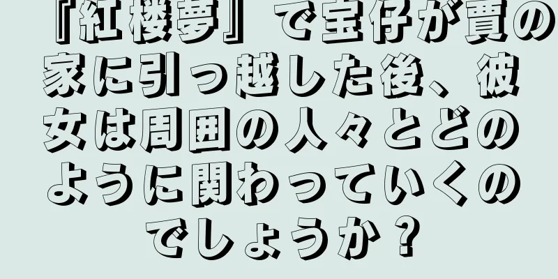 『紅楼夢』で宝仔が賈の家に引っ越した後、彼女は周囲の人々とどのように関わっていくのでしょうか？