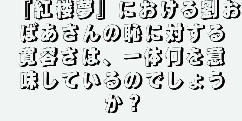 『紅楼夢』における劉おばあさんの恥に対する寛容さは、一体何を意味しているのでしょうか？