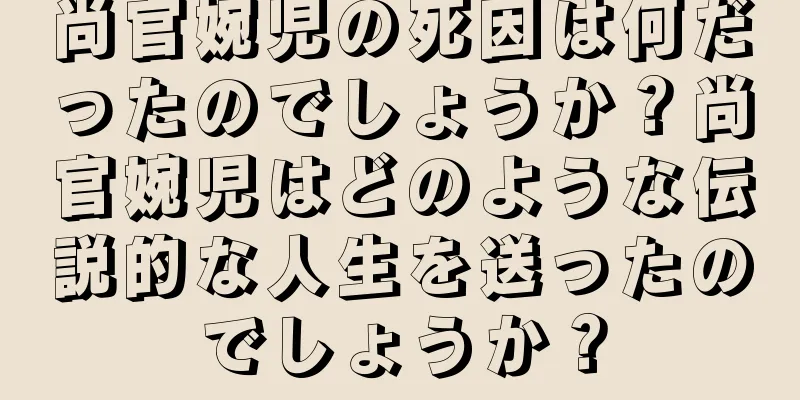 尚官婉児の死因は何だったのでしょうか？尚官婉児はどのような伝説的な人生を送ったのでしょうか？