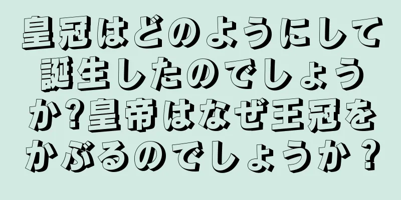 皇冠はどのようにして誕生したのでしょうか?皇帝はなぜ王冠をかぶるのでしょうか？