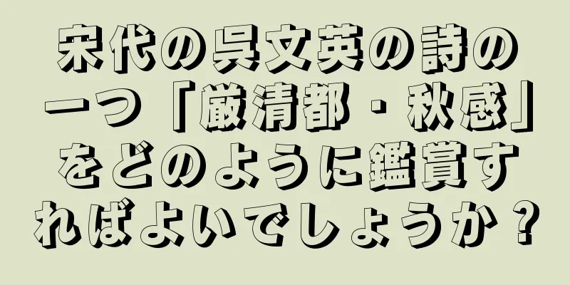宋代の呉文英の詩の一つ「厳清都・秋感」をどのように鑑賞すればよいでしょうか？