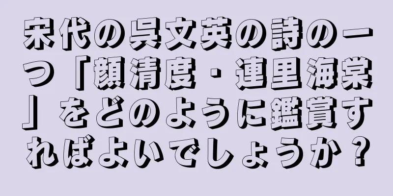 宋代の呉文英の詩の一つ「顔清度・連里海棠」をどのように鑑賞すればよいでしょうか？