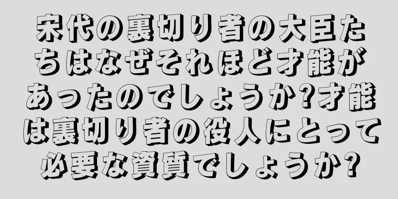 宋代の裏切り者の大臣たちはなぜそれほど才能があったのでしょうか?才能は裏切り者の役人にとって必要な資質でしょうか?