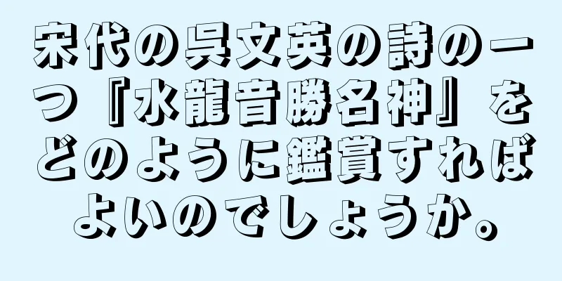 宋代の呉文英の詩の一つ『水龍音勝名神』をどのように鑑賞すればよいのでしょうか。