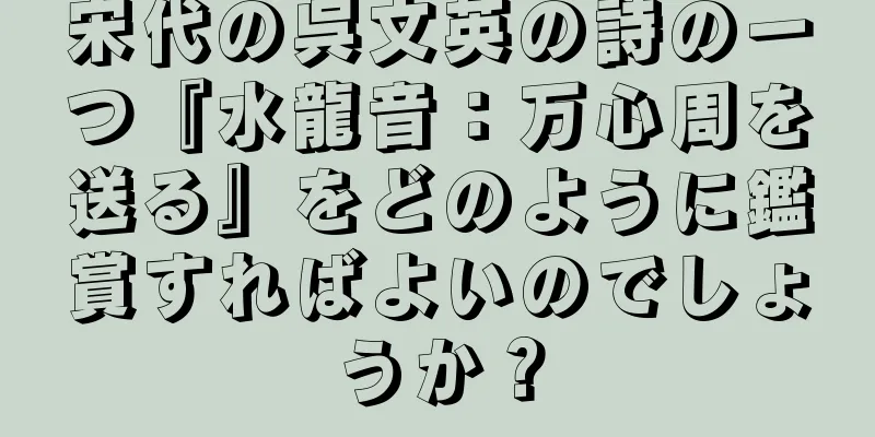 宋代の呉文英の詩の一つ『水龍音：万心周を送る』をどのように鑑賞すればよいのでしょうか？