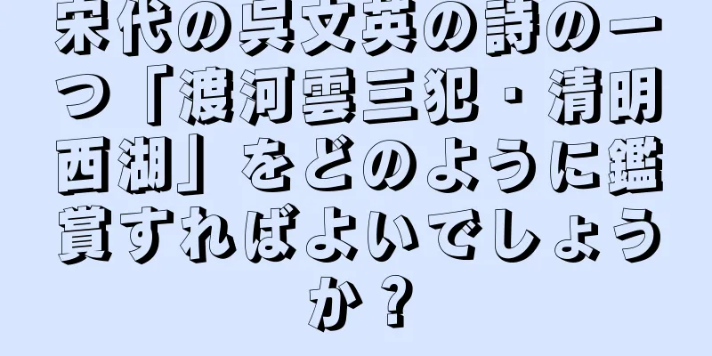 宋代の呉文英の詩の一つ「渡河雲三犯・清明西湖」をどのように鑑賞すればよいでしょうか？