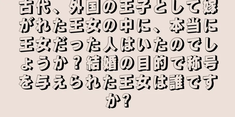 古代、外国の王子として嫁がれた王女の中に、本当に王女だった人はいたのでしょうか？結婚の目的で称号を与えられた王女は誰ですか?