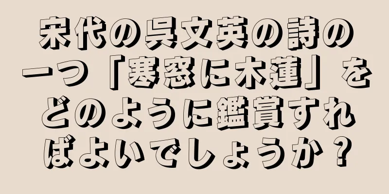 宋代の呉文英の詩の一つ「寒窓に木蓮」をどのように鑑賞すればよいでしょうか？