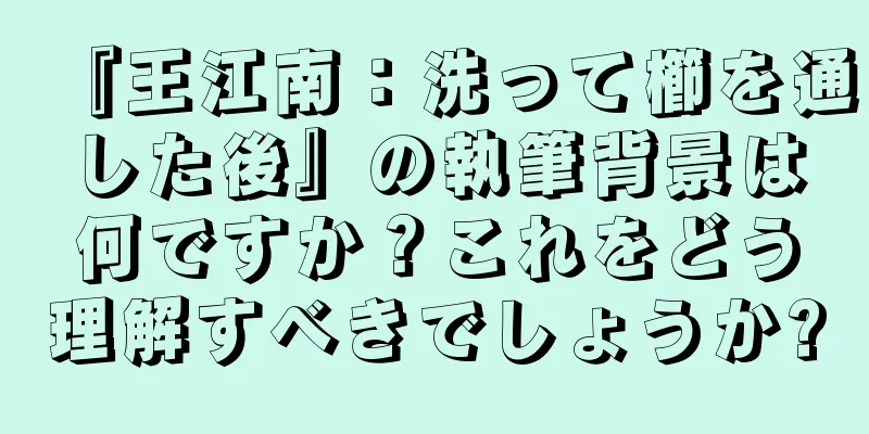 『王江南：洗って櫛を通した後』の執筆背景は何ですか？これをどう理解すべきでしょうか?