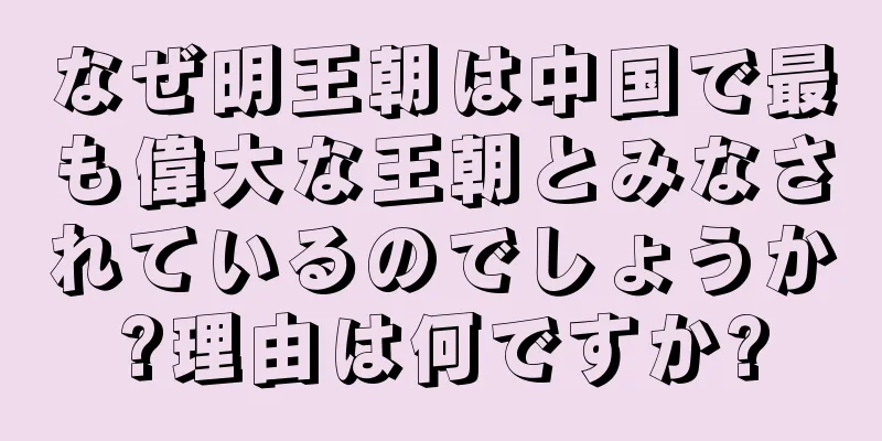 なぜ明王朝は中国で最も偉大な王朝とみなされているのでしょうか?理由は何ですか?