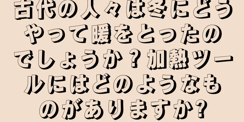 古代の人々は冬にどうやって暖をとったのでしょうか？加熱ツールにはどのようなものがありますか?