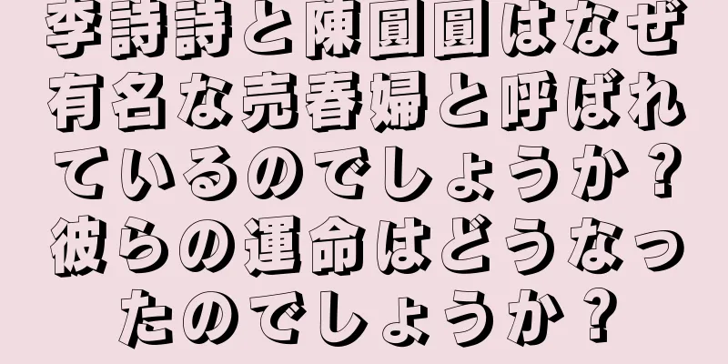 李詩詩と陳圓圓はなぜ有名な売春婦と呼ばれているのでしょうか？彼らの運命はどうなったのでしょうか？