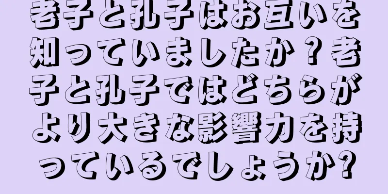 老子と孔子はお互いを知っていましたか？老子と孔子ではどちらがより大きな影響力を持っているでしょうか?