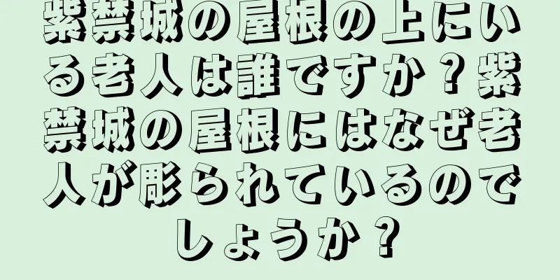 紫禁城の屋根の上にいる老人は誰ですか？紫禁城の屋根にはなぜ老人が彫られているのでしょうか？