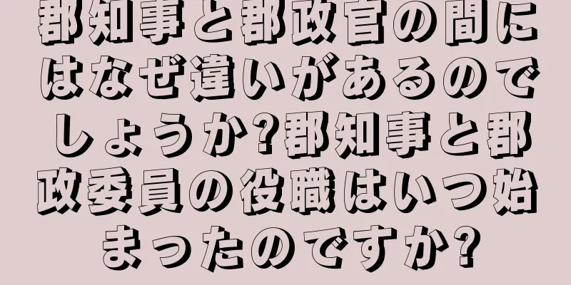 郡知事と郡政官の間にはなぜ違いがあるのでしょうか?郡知事と郡政委員の役職はいつ始まったのですか?