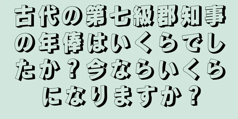 古代の第七級郡知事の年俸はいくらでしたか？今ならいくらになりますか？