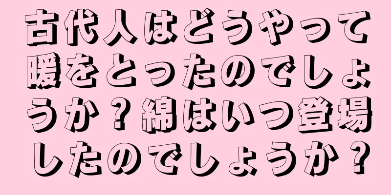 古代人はどうやって暖をとったのでしょうか？綿はいつ登場したのでしょうか？