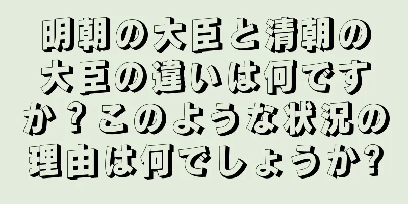 明朝の大臣と清朝の大臣の違いは何ですか？このような状況の理由は何でしょうか?