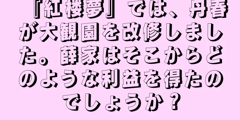 『紅楼夢』では、丹春が大観園を改修しました。薛家はそこからどのような利益を得たのでしょうか？