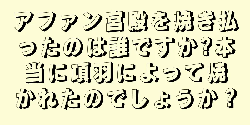 アファン宮殿を焼き払ったのは誰ですか?本当に項羽によって焼かれたのでしょうか？