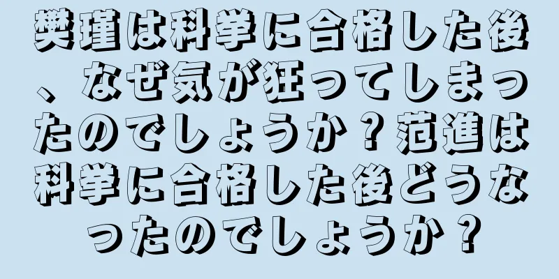 樊瑾は科挙に合格した後、なぜ気が狂ってしまったのでしょうか？范進は科挙に合格した後どうなったのでしょうか？