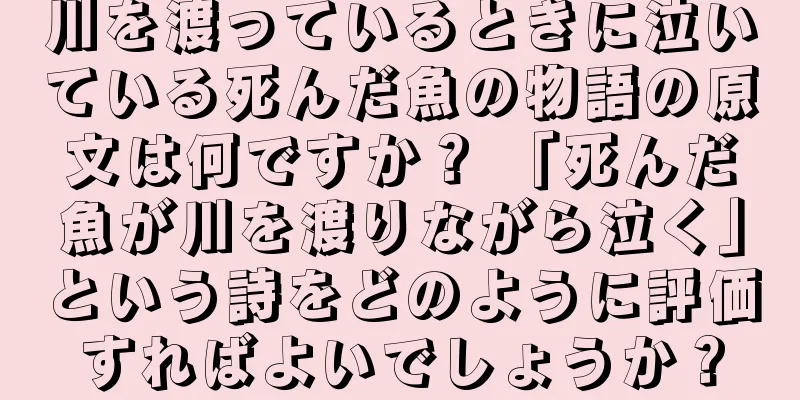 川を渡っているときに泣いている死んだ魚の物語の原文は何ですか？ 「死んだ魚が川を渡りながら泣く」という詩をどのように評価すればよいでしょうか？