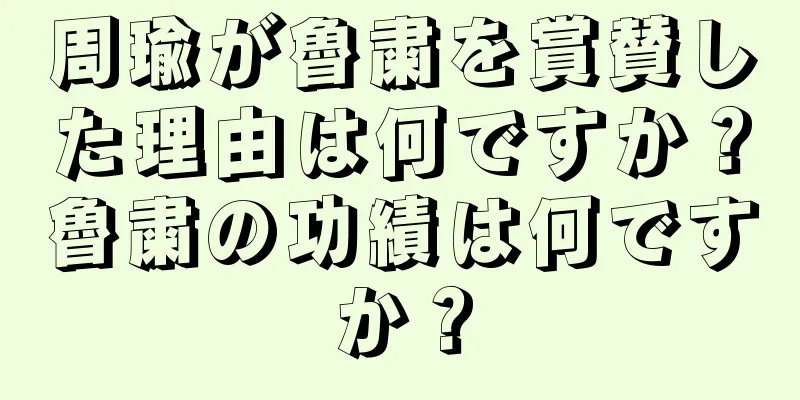 周瑜が魯粛を賞賛した理由は何ですか？魯粛の功績は何ですか？
