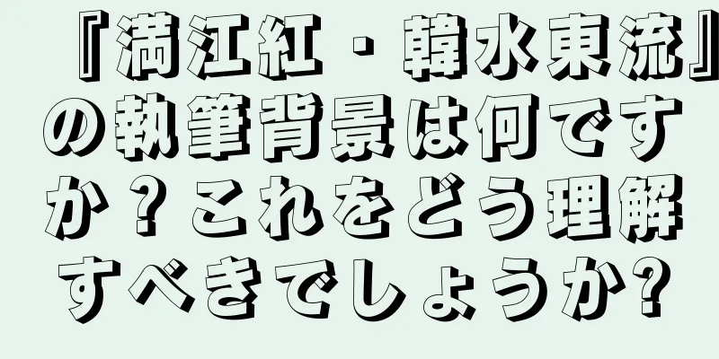 『満江紅・韓水東流』の執筆背景は何ですか？これをどう理解すべきでしょうか?