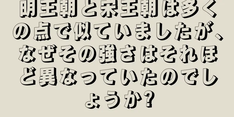 明王朝と宋王朝は多くの点で似ていましたが、なぜその強さはそれほど異なっていたのでしょうか?