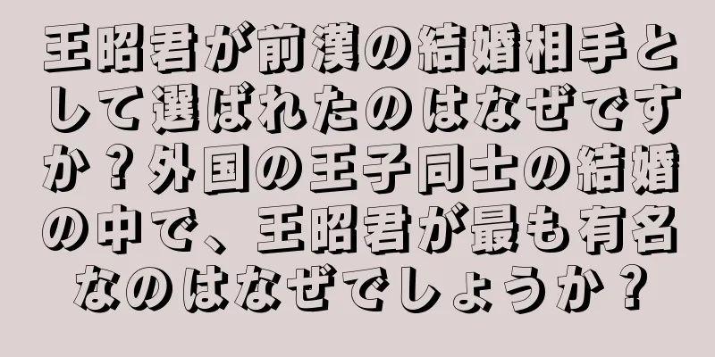 王昭君が前漢の結婚相手として選ばれたのはなぜですか？外国の王子同士の結婚の中で、王昭君が最も有名なのはなぜでしょうか？