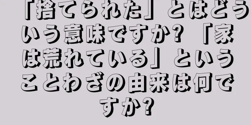 「捨てられた」とはどういう意味ですか? 「家は荒れている」ということわざの由来は何ですか?
