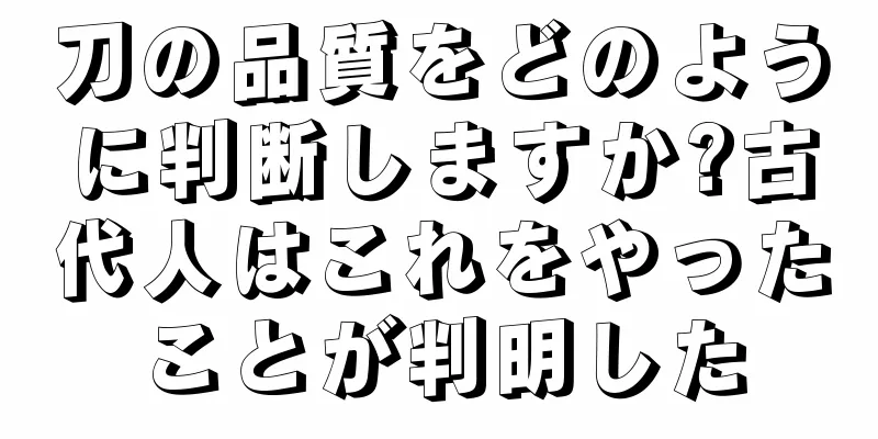 刀の品質をどのように判断しますか?古代人はこれをやったことが判明した
