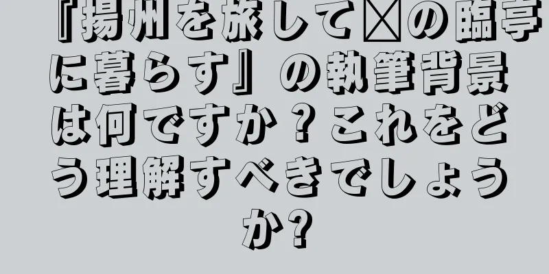 『揚州を旅して郝の臨亭に暮らす』の執筆背景は何ですか？これをどう理解すべきでしょうか?