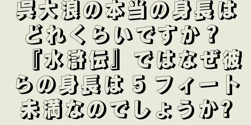 呉大浪の本当の身長はどれくらいですか？ 『水滸伝』ではなぜ彼らの身長は 5 フィート未満なのでしょうか?