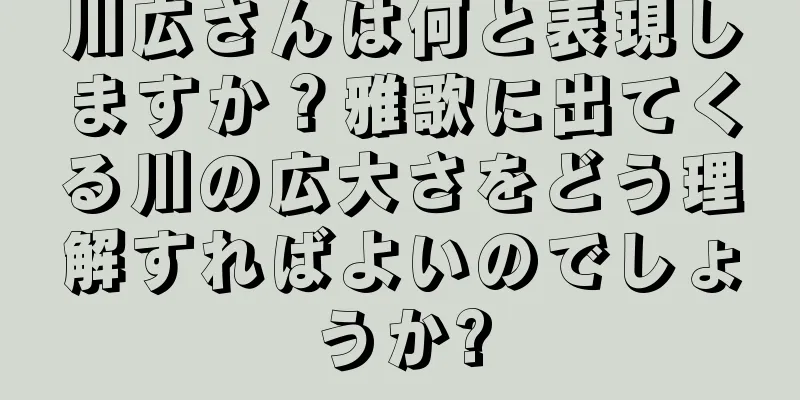川広さんは何と表現しますか？雅歌に出てくる川の広大さをどう理解すればよいのでしょうか?