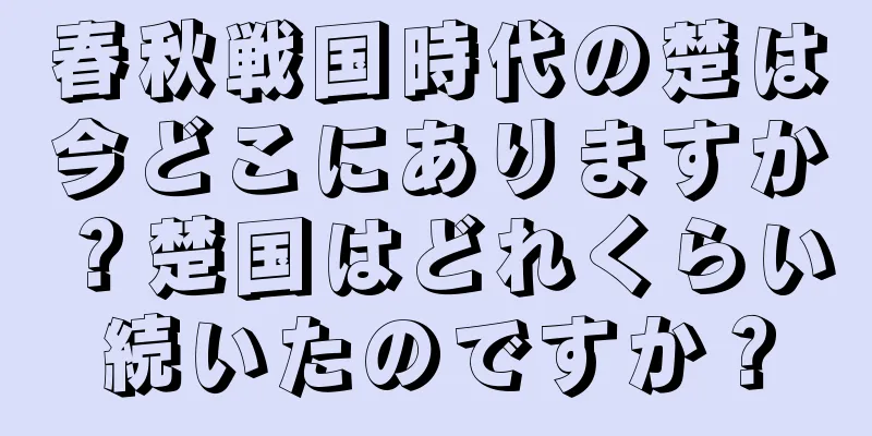 春秋戦国時代の楚は今どこにありますか？楚国はどれくらい続いたのですか？