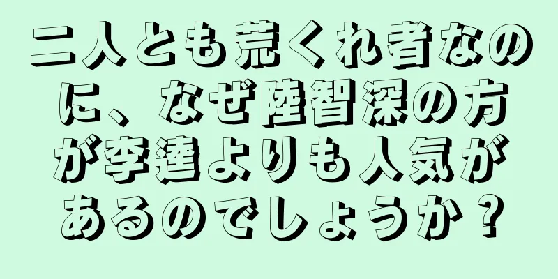 二人とも荒くれ者なのに、なぜ陸智深の方が李逵よりも人気があるのでしょうか？