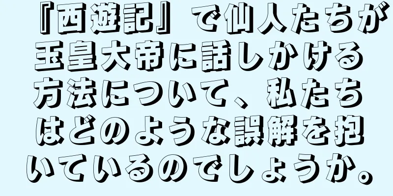 『西遊記』で仙人たちが玉皇大帝に話しかける方法について、私たちはどのような誤解を抱いているのでしょうか。