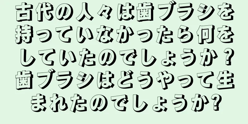 古代の人々は歯ブラシを持っていなかったら何をしていたのでしょうか？歯ブラシはどうやって生まれたのでしょうか?