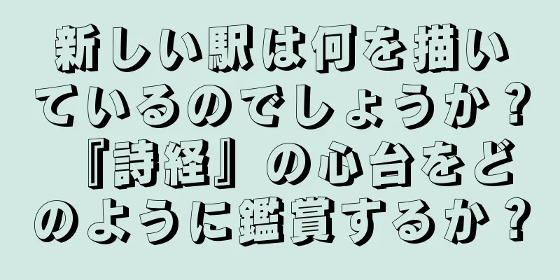 新しい駅は何を描いているのでしょうか？ 『詩経』の心台をどのように鑑賞するか？