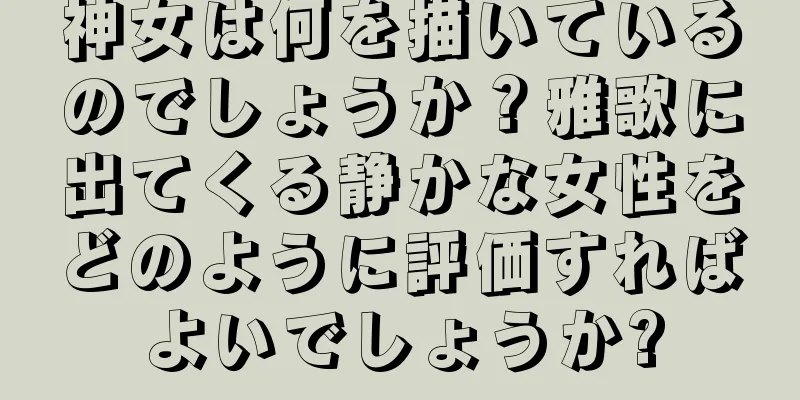 神女は何を描いているのでしょうか？雅歌に出てくる静かな女性をどのように評価すればよいでしょうか?