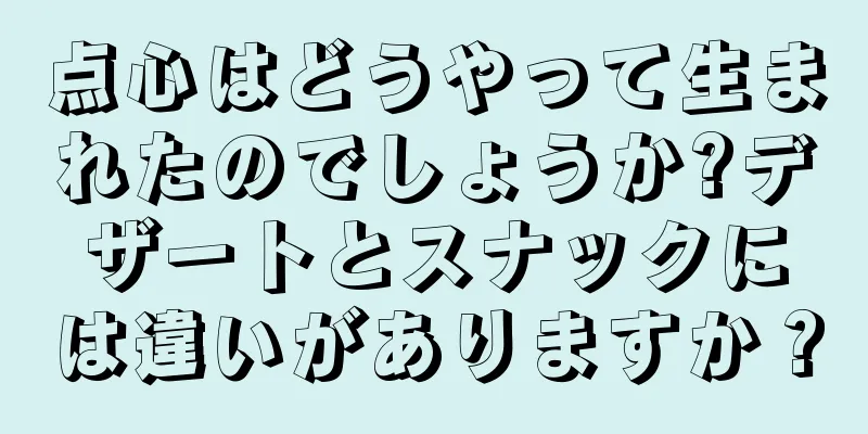 点心はどうやって生まれたのでしょうか?デザートとスナックには違いがありますか？
