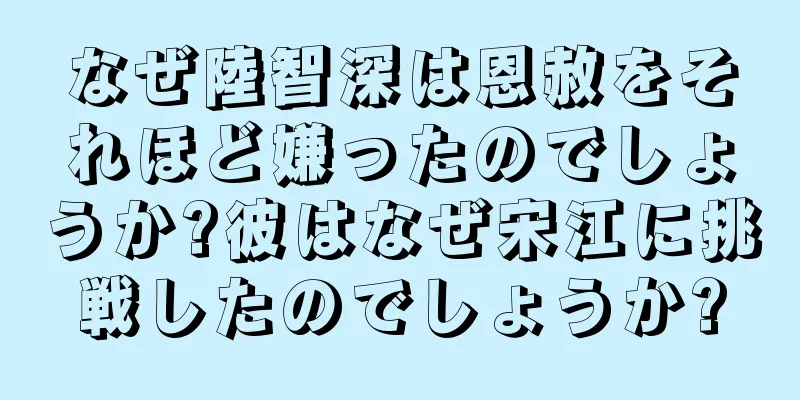 なぜ陸智深は恩赦をそれほど嫌ったのでしょうか?彼はなぜ宋江に挑戦したのでしょうか?