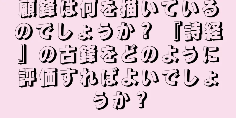 顧鋒は何を描いているのでしょうか？ 『詩経』の古鋒をどのように評価すればよいでしょうか？